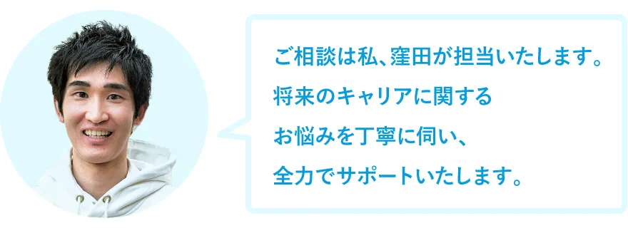 ご相談は私、窪田が担当いたします。将来のキャリアに関するお悩みを丁寧に伺い、全力でサポートいたします。