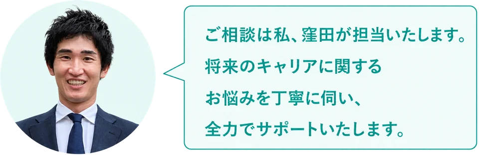 ご相談は私、窪田が担当いたします。将来のキャリアに関するお悩みを丁寧に伺い、全力でサポートいたします。